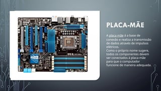 PLACA-MÃE
A placa mãe á a base de
conexão e realiza a transmissão
de dados através de impulsos
elétricos.
Como o próprio nome sugere,
todos os componentes devem
ser conectados à placa-mãe
para que o computador
funcione de maneira adequada.
 