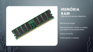 MEMÓRIA
RAM
Memória principal
Responsável por manter os dados
que estão em processamento.
Leitura e escrita
Volátil (perde os dados)
(Memória de Acesso Aleatório)
 