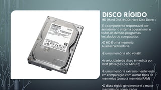 DISCO RÍGIDO
HD (Hard Disk) HDD (Hard Disk Driver)
É o componente responsável por
armazenar o sistema operacional e
todos os demais programas
instalados do computador.
•O HD É uma memória
Auxiliar/Secundaria.
•É uma memória não volátil.
•A velocidade do disco é medida por
RPM (Rotações por Minuto)
•É uma memória extremamente lenta
em comparação com outros tipos de
memórias (como a memória RAM)
•O disco rígido geralmente é a maior
 