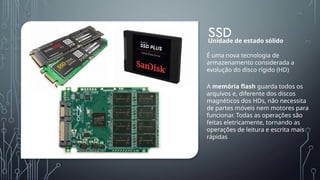 SSD
É uma nova tecnologia de
armazenamento considerada a
evolução do disco rígido (HD)
Unidade de estado sólido
A memória flash guarda todos os
arquivos e, diferente dos discos
magnéticos dos HDs, não necessita
de partes móveis nem motores para
funcionar. Todas as operações são
feitas eletricamente, tornando as
operações de leitura e escrita mais
rápidas
 
