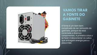 VAMOS TIRAR
A FONTE DO
GABINETE
A fonte é um item bem
complicado de ser removido do
gabinete, porque ela está
conectada a diversos
componentes. A primeira coisa a
se fazer é desconectar os cabos
que entregam energia para a
placa-mãe.
 