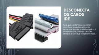 DESCONECTA
OS CABOS
IDE
Para que o sistema operacional
reconheça seus dispositivos de
armazenamento e unidades ópticas é
necessário que, além do cabo de
energia, o cabo IDE esteja conectado.
 