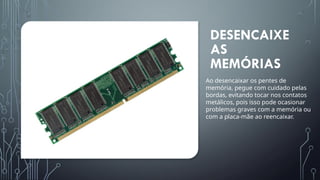 DESENCAIXE
AS
MEMÓRIAS
Ao desencaixar os pentes de
memória, pegue com cuidado pelas
bordas, evitando tocar nos contatos
metálicos, pois isso pode ocasionar
problemas graves com a memória ou
com a placa-mãe ao reencaixar.
 