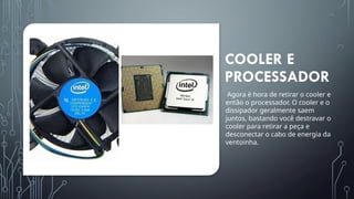 COOLER E
PROCESSADOR
Agora é hora de retirar o cooler e
então o processador. O cooler e o
dissipador geralmente saem
juntos, bastando você destravar o
cooler para retirar a peça e
desconectar o cabo de energia da
ventoinha.
 