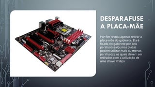 DESPARAFUSE
A PLACA-MÃE
Por fim restou apenas retirar a
placa-mãe do gabinete. Ela é
fixada no gabinete por seis
parafusos (algumas placas
podem utilizar mais ou menos
parafusos), os quais devem ser
retirados com a utilização de
uma chave Philips.
 