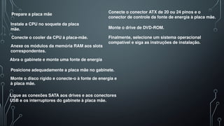 Prepare a placa mãe
Instale a CPU no soquete da placa
mãe.
Conecte o cooler da CPU à placa-mãe.
Anexe os módulos da memória RAM aos slots
correspondentes.
Abra o gabinete e monte uma fonte de energia
Posicione adequadamente a placa mãe no gabinete.
Monte o disco rígido e conecte-o à fonte de energia e
à placa mãe.
Ligue as conexões SATA aos drives e aos conectores
USB e os interruptores do gabinete à placa mãe.
Conecte o conector ATX de 20 ou 24 pinos e o
conector de controle da fonte de energia à placa mãe.
Monte o drive de DVD-ROM.
Finalmente, selecione um sistema operacional
compatível e siga as instruções de instalação.
 