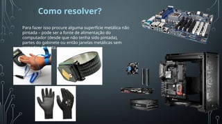 Como resolver?
Para fazer isso procure alguma superfície metálica não
pintada – pode ser a fonte de alimentação do
computador (desde que não tenha sido pintada),
partes do gabinete ou então janelas metálicas sem
camadas de tinta.
Esta
Fot
o
de
Auto
r
Desc
onh
ecid
o
está
licen
ciad
o
em
CC
BY-
NC
 