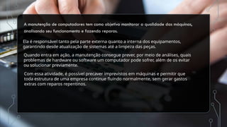 A manutenção de computadores tem como objetivo monitorar a qualidade das máquinas,
analisando seu funcionamento e fazendo reparos.
Ela é responsável tanto pela parte externa quanto a interna dos equipamentos,
garantindo desde atualização de sistemas até a limpeza das peças.
Quando entra em ação, a manutenção consegue prever, por meio de análises, quais
problemas de hardware ou software um computador pode sofrer, além de os evitar
ou solucionar previamente.
Com essa atividade, é possível precaver imprevistos em máquinas e permitir que
toda estrutura de uma empresa continue fluindo normalmente, sem gerar gastos
extras com reparos repentinos.
 