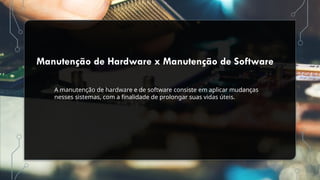 Manutenção de Hardware x Manutenção de Software
A manutenção de hardware e de software consiste em aplicar mudanças
nesses sistemas, com a finalidade de prolongar suas vidas úteis.
 