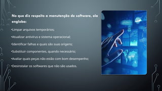 No que diz respeito a manutenção de software, ela
engloba:
•Limpar arquivos temporários;
•Atualizar antivírus e sistema operacional;
•Identificar falhas e quais são suas origens;
•Substituir componentes, quando necessário;
•Avaliar quais peças não estão com bom desempenho;
•Desinstalar os softwares que não são usados.
 