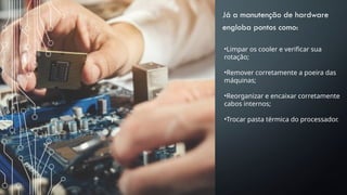 Já a manutenção de hardware
engloba pontos como:
•Limpar os cooler e verificar sua
rotação;
•Remover corretamente a poeira das
máquinas;
•Reorganizar e encaixar corretamente
cabos internos;
•Trocar pasta térmica do processador.
 