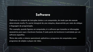 •Software é o conjunto de instruções dadas a um computador, de modo que ele execute
determinada tarefa. É a parte intangível de uma máquina, desenvolvida por meio de códigos
e linguagem de programação.
•Por exemplo, quando ligamos um computador, é o software que transmite as informações
necessárias para que o hardware funcione. E cada parte do hardware é controlada por um
software específico.
•Entre eles estão o sistema operacional, aplicativos e programas de computador, como
programas de edição e players de vídeo.
Software
 