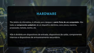 •No âmbito da informática, é utilizada para designar a parte física de um computador. São
todos os componentes palpáveis de um dispositivo eletrônico, como placas, memória,
processador, teclado, monitor, etc.
•Ele é dividido em dispositivos de entrada, dispositivos de saída, componentes
internos e dispositivos de armazenamento secundário.
HARDWARE
 