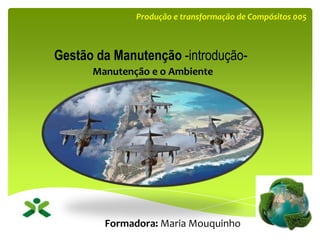 Manutenção e o Ambiente
Formadora: Maria Mouquinho
Gestão da Manutenção -introdução-
Produção e transformação de Compósitos 005
 