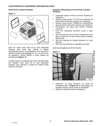 9 Manual de Operação e Manutenção - S850
CARACTERÍSTICAS, ACESSÓRIOS E IMPLEMENTOS (CONT.)
Kit de Porta e Janelas Florestais
Figura 5
Deve ser usado como peça do kit para aplicações
florestais para evitar que detritos e objetos
arremessados entrem na carregadeira. O kit inclui porta
dianteira policarbonato laminado de 19,1 mm (0.75 pol.)
de espessura, janelas laterais e janela traseira de
policarbonato [Figura 5].
A janela superior de policarbonato (item standard) deve
ser instalada como parta do kit para aplicações
florestais, para restringir a entrada de material pelas
aberturas da cabine.
Inspeção e Manutenção do Kit de Porta e Janelas
Florestais
• Inspecione quanto a trincas ou avarias. Substitua se
necessário.
• Solicite a peça número 7171104 se a estrutura da
porta estiver danificada e precisar ser substituída.
• Solicite a peça número 7193293 se o policarbonato
da porta estiver danificado e precisar ser substituído.
• Pré-enxágue com água para remover materiais
arenosos.
• Lave com detergente doméstico suave e água
morna.
• Use uma esponja ou pano macio. Enxágue bem com
água e seque com um pano macio limpo ou rodinho
de borracha.
• Não use materiais de limpeza abrasivos ou muito
alcalinos.
• Não limpe com lâminas ou raspadores de metal.
Saída de Emergência da Porta Florestal
Figura 6
• Inspecione as duas alavancas de saída de
emergência (item 1) [Figura 6], as articulações e as
ferragens quanto a peças soltas ou danificadas.
• Repare ou substitua conforme necessário.
NA1819
P-96030
1
11 of 220
Dealer
Copy
--
Not
for
Resale
 