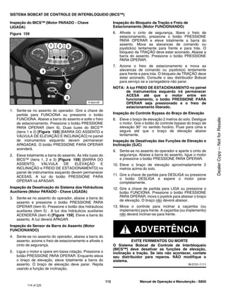 112 Manual de Operação e Manutenção - S850
SISTEMA BOBCAT DE CONTROLE DE INTERBLOQUEIO (BICS™)
Inspeção do BICS™ (Motor PARADO - Chave
LIGADA)
Figura 159
1. Sente-se no assento do operador. Gire a chave de
partida para FUNCIONA ou pressione o botão
FUNCIONA. Abaixe a barra do assento e solte o freio
de estacionamento. Pressione o botão PRESSIONE
PARA OPERAR (item 6). Duas luzes do BICS™
(itens 1 e 2) [Figura 159] [BARRA DO ASSENTO e
VÁLVULA DE ELEVAÇÃO E INCLINAÇÃO] no painel
de instrumentos esquerdo devem permanecer
APAGADAS. O botão PRESSIONE PARA OPERAR
acenderá.
2. Eleve totalmente a barra do assento. As três luzes do
BICS™ (itens 1, 2 e 3) [Figura 159] [BARRA DO
ASSENTO, VÁLVULA DE ELEVAÇÃO E
INCLINAÇÃO e FREIO DE ESTACIONAMENTO] no
painel de instrumentos esquerdo devem permanecer
ACESAS. A luz do botão PRESSIONE PARA
OPERAR irá APAGAR.
Inspeção da Desativação do Sistema dos Hidráulicos
Auxiliares (Motor PARADO - Chave LIGADA)
3. Sente-se no assento do operador, abaixe a barra do
assento e pressione o botão PRESSIONE PARA
OPERAR (item 6). Pressione o botão dos hidráulicos
auxiliares (item 5) . A luz dos hidráulicos auxiliares
ACENDERÁ (item 4) [Figura 159]. Eleve a barra do
assento. A luz deverá APAGAR.
Inspeção do Sensor da Barra do Assento (Motor
FUNCIONANDO)
4. Sente-se no assento do operador, abaixe a barra do
assento, acione o freio de estacionamento e afivele o
cinto de segurança.
5. Ligue o motor e opere em baixa rotação. Pressione o
botão PRESSIONE PARA OPERAR. Enquanto eleva
o braço de elevação, eleve totalmente a barra do
assento. O braço de elevação deve parar. Repita
usando a função de inclinação.
Inspeção do Bloqueio da Tração e Freio de
Estacionamento (Motor FUNCIONANDO)
6. Afivele o cinto de segurança, libere o freio de
estacionamento, pressione o botão PRESSIONE
PARA OPERAR e eleve totalmente a barra do
assento. Mova as alavancas de comando ou
joystick(s) lentamente para frente e para trás. O
bloqueio da TRAÇÃO deve estar acionado. Abaixe a
barra do assento. Pressione o botão PRESSIONE
PARA OPERAR.
7. Acione o freio de estacionamento e mova as
alavancas de comando ou joystick(s) lentamente
para frente e para trás. O bloqueio da TRAÇÃO deve
estar acionado. Consulte o seu distribuidor Bobcat
para serviço se a carregadeira não parar.
NOTA: A luz FREIO DE ESTACIONAMENTO no painel
de instrumentos esquerdo irá permanecer
ACESA até que o motor entre em
funcionamento, o botão PRESSIONE PARA
OPERAR seja pressionado e o freio de
estacionamento liberado.
Inspeção do Controle Bypass do Braço de Elevação
8. Eleve o braço de elevação 2 metros do solo. Desligue
o motor. Gire o botão do controle bypass do braço de
elevação 90° no sentido horário. Puxe para cima e
segure até que o braço de elevação abaixe
lentamente.
Inspeção da Desativação das Funções de Elevação e
Inclinação (SJC)
9. Sente-se no assento do operador e aperte o cinto de
segurança. Abaixe a barra do assento, ligue o motor
e pressione o botão PRESSIONE PARA OPERAR.
10. Eleve o braço de elevação aproximadamente 2
metros acima do solo.
11. Gire a chave de partida para DESLIGA ou pressione
o botão DESLIGA e espere o motor parar
completamente.
12. Gire a chave de partida para LIGA ou pressione o
botão FUNCIONA. Pressione o botão PRESSIONE
PARA OPERAR, mova o joystick para abaixar o braço
de elevação. O braço não deverá abaixar.
13. Mova o controle para inclinar a caçamba (ou
implemento) para frente. A caçamba (ou implemento)
não deverá inclinar-se para frente.
ADVERTÊNCIA
EVITE FERIMENTOS OU MORTE
O Sistema Bobcat de Controle de Interbloqueio
(BICS™) deve desativar as funções de elevação,
inclinação e tração. Se isto não acontecer, contate
seu distribuidor para reparos. NÃO modifique o
sistema.
W-2151-1111
P-85413F
5
1 2 3
6
4
114 of 220
Dealer
Copy
--
Not
for
Resale
 