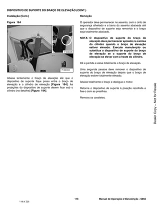 116 Manual de Operação e Manutenção - S850
DISPOSITIVO DE SUPORTE DO BRAÇO DE ELEVAÇÃO (CONT.)
Instalação (Cont.)
Figura 164
Abaixe lentamente o braço de elevação até que o
dispositivo de suporte fique preso entre o braço de
elevação e o cilindro de elevação [Figura 164]. As
projeções do dispositivo de suporte devem ficar sob o
cilindro (no detalhe) [Figura 164].
Remoção
O operador deve permanecer no assento, com o cinto de
segurança afivelado e a barra do assento abaixada até
que o dispositivo de suporte seja removido e o braço
seja totalmente abaixado.
NOTA: O dispositivo de suporte do braço de
elevação deve permanecer apoiado na camisa
do cilindro quando o braço de elevação
estiver elevado. Execute manutenção ou
substitua o dispositivo de suporte do braço
de elevação se o suporte do braço de
elevação se elevar com a haste do cilindro.
Dê a partida e eleve totalmente o braço de elevação.
Uma segunda pessoa deve remover o dispositivo de
suporte do braço de elevação depois que o braço de
elevação estiver totalmente elevado.
Abaixe totalmente o braço e desligue o motor.
Retorne o dispositivo de suporte à posição recolhida e
fixe-o com as presilhas.
Remova os cavaletes.
P-90640A
P-90640B
118 of 220
Dealer
Copy
--
Not
for
Resale
 