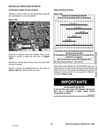 131 Manual de Operação e Manutenção - S850
SISTEMA DE LUBRIFICAÇÃO DO MOTOR
Verificação e Adição de Óleo do Motor
Verifique o nível do óleo do motor diariamente antes de
dar a partida para o turno de trabalho.
Figura 203
Estacione a máquina sobre solo nivelado. Abra a porta
traseira e remova a vareta de nível (item 1) [Figura
203].
Mantenha o nível de óleo entre as marcas na vareta. Não
encha em excesso.
Remova a tampa de abastecimento de óleo (item 2)
[Figura 203] para adicionar óleo de motor.
Tabela de Óleos do Motor
Figura 204
Óleos para motor Bobcat são recomendados para uso
nesta máquina. Se não houver óleo para motores Bobcat
disponível, use um óleo de boa qualiddade que atenda à
Categoria de serviço API CI-4 ou superior ou ACEA E7
ou superior [Figura 204].
IMPORTANTE
EVITE DANOS AO MOTOR
O uso de óleo para motor API Categoria de serviço
FA-4 não é aprovado e pode causar danos
irreversíveis ao motor.
I-2384-0916
P-90654A
1
2
ÓLEO P/ O CÁRTER DO MOTOR
Número de viscosidade SAE recomendado
Consulte a faixa de temperatura prevista antes da
próxima troca de óleo
É necessário usar API Categoria CI-4 ou superior ou
ACEA E7 ou superior
Não use óleo para motor API Categoria FA-4
[1] Óleo sintético Bobcat – SAE 5W-40
133 of 220
Dealer
Copy
--
Not
for
Resale
 