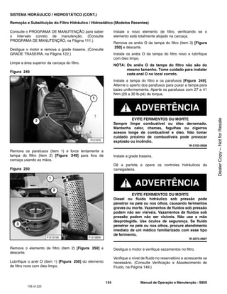154 Manual de Operação e Manutenção - S850
SISTEMA HIDRÁULICO / HIDROSTÁTICO (CONT.)
Remoção e Substituição do Filtro Hidráulico / Hidrostático (Modelos Recentes)
Consulte o PROGRAMA DE MANUTENÇÃO para saber
o intervalo correto de manutenção. (Consulte
PROGRAMA DE MANUTENÇÃO, na Página 111.)
Desligue o motor e remova a grade traseira. (Consulte
GRADE TRASEIRA, na Página 122.)
Limpe a área superior da carcaça do filtro.
Figura 249
Remova os parafusos (item 1) e force lentamente a
tampa do filtro (item 2) [Figura 249] para fora da
carcaça usando as mãos.
Figura 250
Remova o elemento de filtro (item 2) [Figura 250] e
descarte.
Lubrifique o anel O (item 1) [Figura 250] do elemento
de filtro novo com óleo limpo.
Instale o novo elemento de filtro, verificando se o
elemento está totalmente alojado na carcaça.
Remova os anéis O da tampa do filtro (item 3) [Figura
250] e descarte.
Instale os anéis O da tampa do filtro novo e lubrifique
com óleo limpo.
NOTA: Os anéis O da tampa do filtro não são do
mesmo tamanho. Tome cuidado para instalar
cada anel O no local correto.
Instale a tampa do filtro e os parafusos [Figura 249].
Alterne o aperto dos parafusos para puxar a tampa para
baixo uniformemente. Aperte os parafusos com 27 a 41
N•m (20 a 30 lb-pé) de torque.
ADVERTÊNCIA
EVITE FERIMENTOS OU MORTE
Sempre limpe combustível ou óleo derramado.
Mantenha calor, chamas, fagulhas ou cigarros
acesos longe de combustível e óleo. Não tomar
cuidado próximo de combustíveis pode provocar
explosão ou incêndio.
W-2103-0508
Instale a grade traseira.
Dê a partida e opere os controles hidráulicos da
carregadeira.
ADVERTÊNCIA
EVITE FERIMENTOS OU MORTE
Diesel ou fluido hidráulico sob pressão pode
penetrar na pele ou nos olhos, causando ferimentos
graves ou morte. Vazamentos de fluidos sob pressão
podem não ser visíveis. Vazamentos de fluidos sob
pressão podem não ser visíveis. Não use a mão
desprotegida. Use óculos de segurança. Se fluido
penetrar na pele ou nos olhos, procure atendimento
imediato de um médico familiarizado com esse tipo
de ferimento.
W-2072-0807
Desligue o motor e verifique vazamentos no filtro.
Verifique o nível de fluido no reservatório e acrescente se
necessário. (Consulte Verificação e Abastecimento de
Fluido, na Página 149.)
P121075
2
1
P121580A
P121072A
3
1
2
156 of 220
Dealer
Copy
--
Not
for
Resale
 
