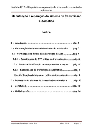Módulo U.12 – Diagnóstico e reparação de sistema de transmissão
automática

Manutenção e reparação do sistema de transmissão
automático

Índice

0 – Introdução……………………………………………………… pág. 2
1 – Manutenção do sistema de transmissão automática…....pág. 3
1.1 – Verificação do nível e características do ATF………….pág. 4
1.1.1. – Substituição do ATF e filtro da transmissão............pág. 6
1.2 – Limpeza e lubrificação de componentes e peças.........pág. 8
1.2.1 – Lubrificação da transmissão automática...................pág. 9
1.3 – Verificação de folgas ou ruídos da transmissão.........pág. 9
2 – Reparação do sistema de transmissão automática……....pág. 10
3 – Conclusão……………………………………………………….pág. 13
4 – Webbliografia……………………………………………………pág. 14

Trabalho elaborado por Isabel Braz

11-01 2010

Página 1

 