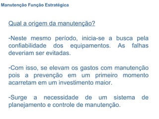 Manutenção Função Estratégica Qual a origem da manutenção? Neste mesmo período, inicia-se a busca pela confiabilidade dos equipamentos. As falhas deveriam ser evitadas. Com isso, se elevam os gastos com manutenção pois a prevenção em um primeiro momento acarretam em um investimento maior. Surge a necessidade de um sistema de planejamento e controle de manutenção. 