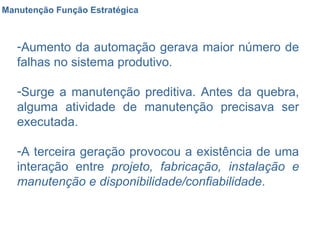 Manutenção Função Estratégica Aumento da automação gerava maior número de falhas no sistema produtivo. Surge a manutenção preditiva. Antes da quebra, alguma atividade de manutenção precisava ser executada. A terceira geração provocou a existência de uma interação entre  projeto, fabricação, instalação e manutenção e disponibilidade/confiabilidade . 