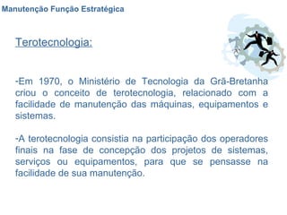 Manutenção Função Estratégica Terotecnologia: Em 1970, o Ministério de Tecnologia da Grã-Bretanha criou o conceito de terotecnologia, relacionado com a facilidade de manutenção das máquinas, equipamentos e sistemas.  A terotecnologia consistia na participação dos operadores finais na fase de concepção dos projetos de sistemas, serviços ou equipamentos, para que se pensasse na facilidade de sua manutenção.  