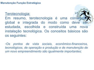 Manutenção Função Estratégica Terotecnologia: Em resumo, terotecnologia é uma concepção global e integrada do modo como deve ser estudada, escolhida e construída uma nova instalação tecnológica. Os conceitos básicos são os seguintes: Os pontos de vista sociais, econômico-financeiros, tecnológicos, de operação e produção e de manutenção de um novo empreendimento são igualmente importantes; 
