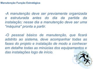 Manutenção Função Estratégica -A manutenção deve ser previamente organizada e estruturada antes do dia da partida da instalação; nesse dia a manutenção deve ser uma "máquina" pronta a partir. -O pessoal básico de manutenção, que ficará adstrito ao sistema, deve acompanhar todas as fases do projeto e instalação de modo a conhecer em detalhe todas as minúcias dos equipamentos e das instalações logo de início. 