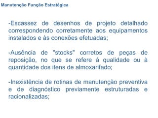 Manutenção Função Estratégica -Escassez de desenhos de projeto detalhado correspondendo corretamente aos equipamentos instalados e às conexões efetuadas;  -Ausência de "stocks" corretos de peças de reposição, no que se refere à qualidade ou à quantidade dos itens de almoxarifado;  -Inexistência de rotinas de manutenção preventiva e de diagnóstico previamente estruturadas e racionalizadas;  