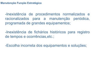 Manutenção Função Estratégica -Inexistência de procedimentos normalizados e racionalizados para a manutenção periódica, programada de grandes equipamentos;  -Inexistência de fichários históricos para registro de tempos e ocorrências,etc.;  -Escolha incorreta dos equipamentos e soluções;  