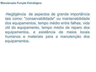 Manutenção Função Estratégica -Negligência  de aspectos de grande importância tais como: "conservabilidade" ou mantenabilidade dos equipamentos, tempo médio entre falhas, vida útil do equipamento, tempo médio de reparo dos equipamentos, e existência de meios locais humanos e materiais para a manutenção dos equipamentos.  