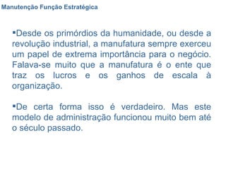Manutenção Função Estratégica Desde os primórdios da humanidade, ou desde a revolução industrial, a manufatura sempre exerceu um papel de extrema importância para o negócio. Falava-se muito que a manufatura é o ente que traz os lucros e os ganhos de escala à organização. De certa forma isso é verdadeiro. Mas este modelo de administração funcionou muito bem até o século passado. 