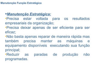 Manutenção Função Estratégica Manutenção Estratégica: Precisa estar voltada para os resultados empresariais da organização; Precisa deixar apenas de ser eficiente para ser eficaz; Não basta apenas reparar de maneira rápida mas também precisa manter as máquinas e equipamento disponíveis  executando sua função principal; Reduzir as paradas de produção não programadas. 