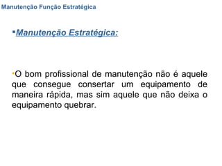 Manutenção Função Estratégica Manutenção Estratégica: O bom profissional de manutenção não é aquele que consegue consertar um equipamento de maneira rápida, mas sim aquele que não deixa o equipamento quebrar. 