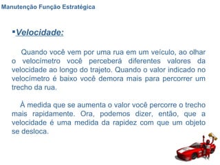 Manutenção Função Estratégica Velocidade: Quando você vem por uma rua em um veículo, ao olhar o velocímetro você perceberá diferentes valores da velocidade ao longo do trajeto. Quando o valor indicado no velocímetro é baixo você demora mais para percorrer um trecho da rua.  À medida que se aumenta o valor você percorre o trecho mais rapidamente. Ora, podemos dizer, então, que a velocidade é uma medida da rapidez com que um objeto se desloca.  