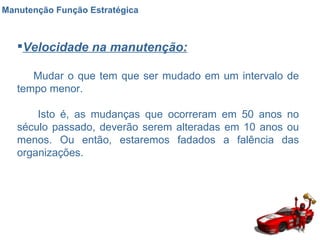 Manutenção Função Estratégica Velocidade na manutenção: Mudar o que tem que ser mudado em um intervalo de tempo menor.  Isto é, as mudanças que ocorreram em 50 anos no século passado, deverão serem alteradas em 10 anos ou menos. Ou então, estaremos fadados a falência das organizações. 