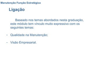 Ligação  Baseado nos temas abordados nesta graduação, este módulo tem vínculo muito expressivo com os seguintes temas: Qualidade na Manutenção; Visão Empresarial. Manutenção Função Estratégica 