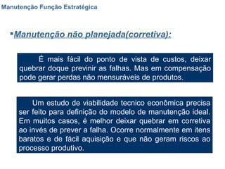 Manutenção Função Estratégica Manutenção não planejada(corretiva): É mais fácil do ponto de vista de custos, deixar quebrar doque previnir as falhas. Mas em compensação pode gerar perdas não mensuráveis de produtos. Um estudo de viabilidade tecnico econômica precisa ser feito para definição do modelo de manutenção ideal. Em muitos casos, é melhor deixar quebrar em corretiva ao invés de prever a falha. Ocorre normalmente em itens baratos e de fácil aquisição e que não geram riscos ao processo produtivo. 