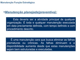 Manutenção Função Estratégica Manutenção planejada(preventiva): Esta deveria ser a atividade principal de qualquer organização. É toda e qualquer manutenção executada em data previamente definida, com tempo definido e com procedimento descrito. É uma manutenção cara que busca eliminar as falhas prematuras ou crônicas. As falhas diminuem e a disponibilidade aumenta desde que estas manutenções sejam bem estruturadas e executadas. 