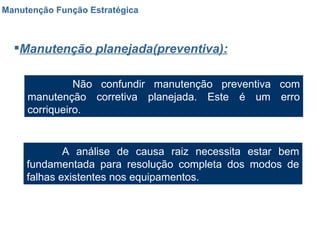 Manutenção Função Estratégica Manutenção planejada(preventiva): Não confundir manutenção preventiva com manutenção corretiva planejada. Este é um erro corriqueiro. A análise de causa raiz necessita estar bem fundamentada para resolução completa dos modos de falhas existentes nos equipamentos. 