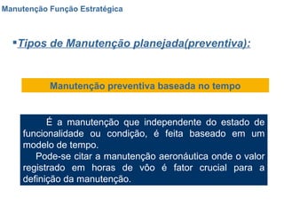 Manutenção Função Estratégica Tipos de Manutenção planejada(preventiva): Manutenção preventiva baseada no tempo É a manutenção que independente do estado de funcionalidade ou condição, é feita baseado em um modelo de tempo. Pode-se citar a manutenção aeronáutica onde o valor registrado em horas de vôo é fator crucial para a definição da manutenção. 