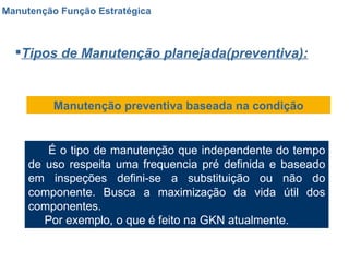 Manutenção Função Estratégica Tipos de Manutenção planejada(preventiva): Manutenção preventiva baseada na condição É o tipo de manutenção que independente do tempo de uso respeita uma frequencia pré definida e baseado em inspeções defini-se a substituição ou não do componente. Busca a maximização da vida útil dos componentes. Por exemplo, o que é feito na GKN atualmente. 