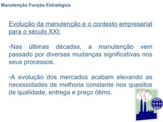 Manutenção Função Estratégica Evolução da manutenção e o contexto empresarial para o século XXI: Nas últimas décadas, a manutenção vem passado por diversas mudanças significativas nos seus processos. A evolução dos mercados acabam elevando as necessidades de melhoria constante nos quesitos de qualidade, entrega e preço ótimo. 
