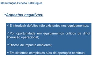 Manutenção Função Estratégica Aspectos negativos: É introduzir defeitos não existentes nos equipamentos; Por oportunidade em equipamentos críticos de difícil liberação operacional; Riscos de impacto ambiental; Em sistemas complexos e/ou de operação contínua.. 