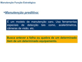 Manutenção Função Estratégica Manutenção preditiva: É um modelo de manutenção caro. Usa ferramentas especiais de detecção tais como, acelerômetros, câmeras de visão, etc. Busca antever a falha ou quebra de um determinado item de um determinado equipamento. 