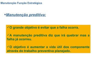 Manutenção Função Estratégica Manutenção preditiva: O grande objetivo é evitar que a falha ocorra.  A manutenção preditiva diz que irá quebrar mas a falha já ocorreu. O objetivo é aumentar a vida útil dos componente através do trabalho preventiva planejado. 