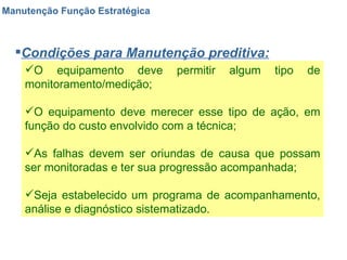 Manutenção Função Estratégica Condições para Manutenção preditiva: O equipamento deve permitir algum tipo de monitoramento/medição; O equipamento deve merecer esse tipo de ação, em função do custo envolvido com a técnica; As falhas devem ser oriundas de causa que possam ser monitoradas e ter sua progressão acompanhada; Seja estabelecido um programa de acompanhamento, análise e diagnóstico sistematizado. 