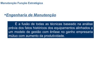 Manutenção Função Estratégica Engenharia de Manutenção É a fusão de todas as técnicas baseado na análise prévia dos fatos históricos dos equipamentos alinhados a um modelo de gestão com ênfase no ganho empresaria mútuo com aumento da produtividade. 