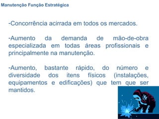 Manutenção Função Estratégica Concorrência acirrada em todos os mercados. Aumento da demanda de mão-de-obra especializada em todas áreas profissionais e principalmente na manutenção. Aumento, bastante rápido, do número e diversidade dos itens físicos (instalações, equipamentos e edificações) que tem que ser mantidos. 